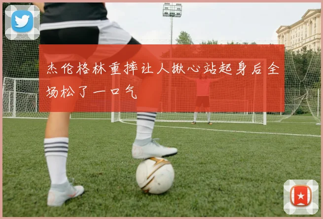 杰伦格林重摔让人揪心站起身后全场松了一口气