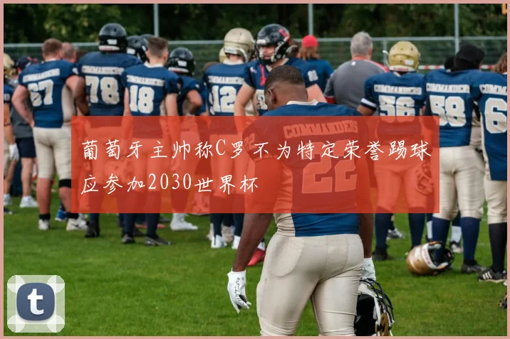 葡萄牙主帅称C罗不为特定荣誉踢球应参加2030世界杯