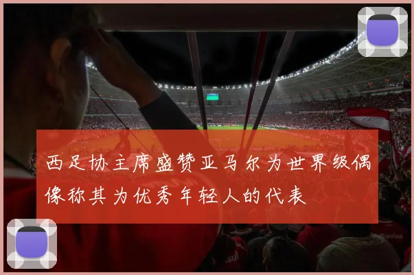 西足协主席盛赞亚马尔为世界级偶像称其为优秀年轻人的代表