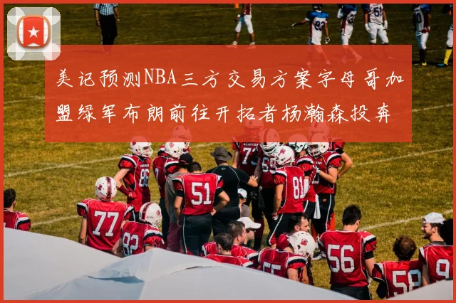 美记预测NBA三方交易方案字母哥加盟绿军布朗前往开拓者杨瀚森投奔雄鹿