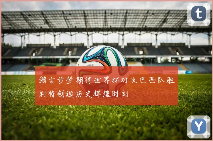 濑古步梦期待世界杯对决巴西队胜利将创造历史辉煌时刻