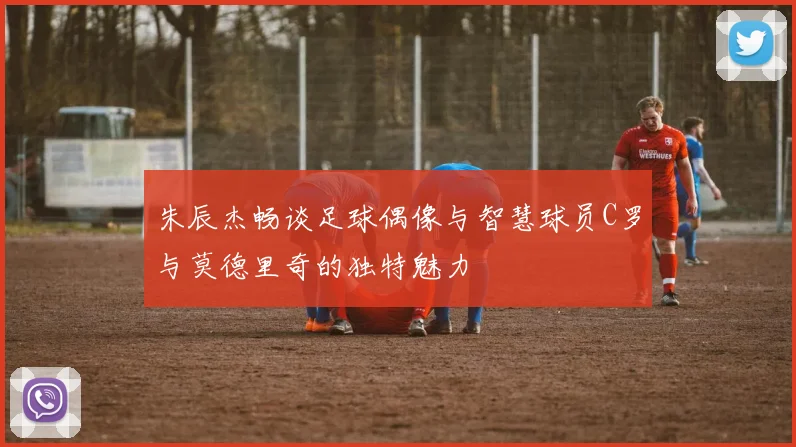 朱辰杰畅谈足球偶像与智慧球员C罗与莫德里奇的独特魅力