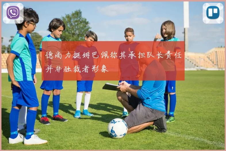 德尚力挺姆巴佩称其承担队长责任并非独裁者形象