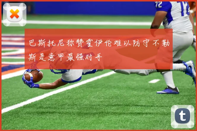 巴斯托尼称赞霍伊伦难以防守不勒斯是意甲最强对手