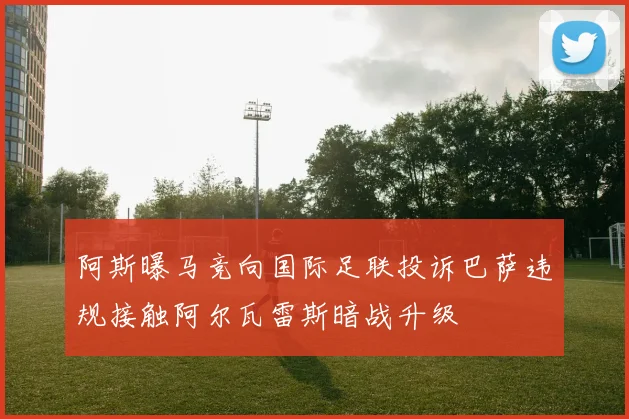 阿斯曝马竞向国际足联投诉巴萨违规接触阿尔瓦雷斯暗战升级