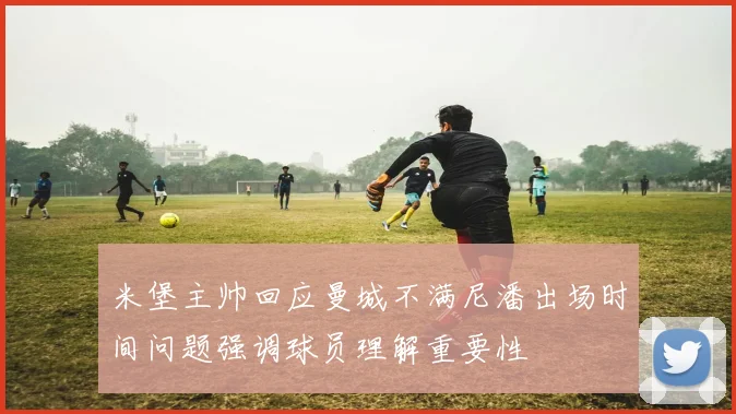 米堡主帅回应曼城不满尼潘出场时间问题强调球员理解重要性