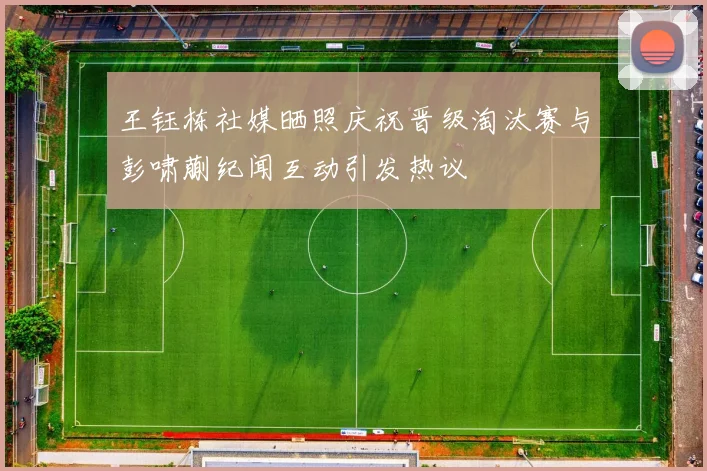 王钰栋社媒晒照庆祝晋级淘汰赛与彭啸蒯纪闻互动引发热议