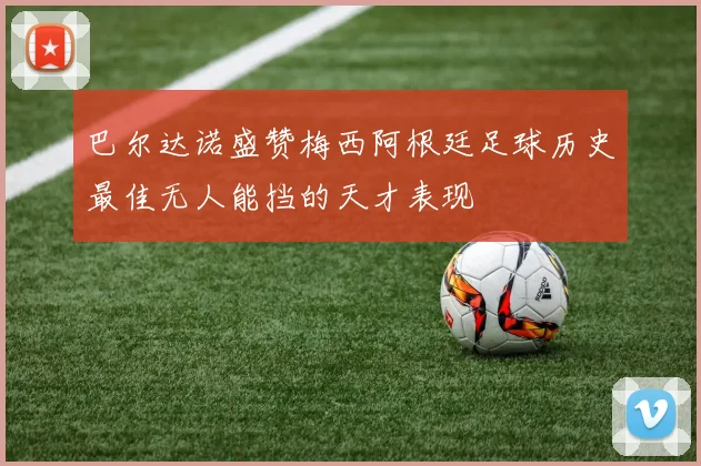 巴尔达诺盛赞梅西阿根廷足球历史最佳无人能挡的天才表现