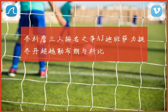 乔科詹三人排名之争AJ迪班萨力挺乔丹超越勒布朗与科比