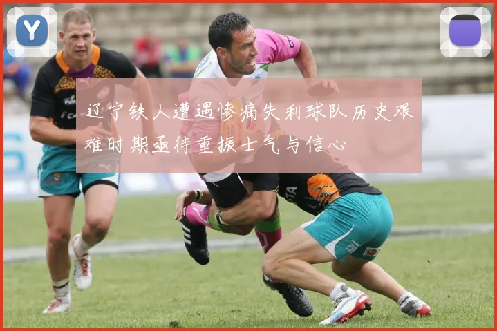 辽宁铁人遭遇惨痛失利球队历史艰难时期亟待重振士气与信心