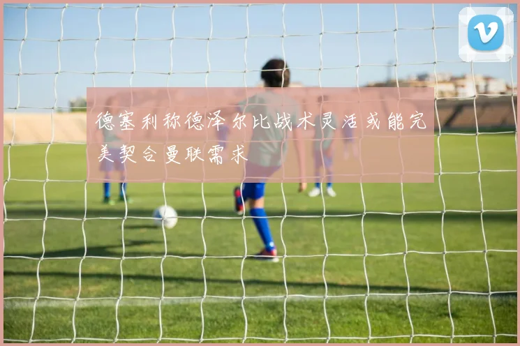 德塞利称德泽尔比战术灵活或能完美契合曼联需求