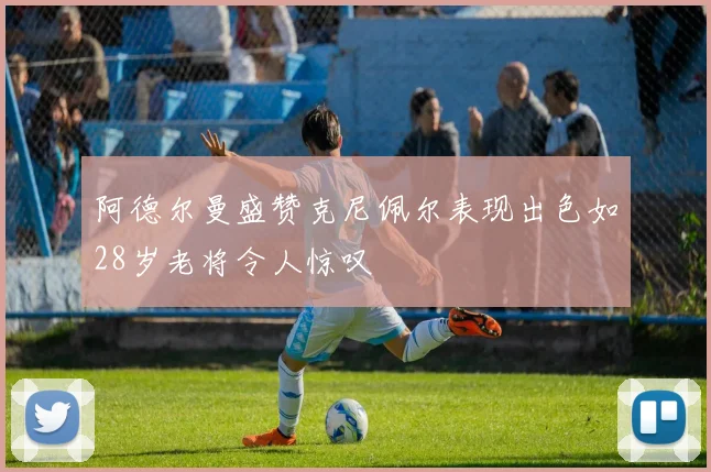 阿德尔曼盛赞克尼佩尔表现出色如28岁老将令人惊叹