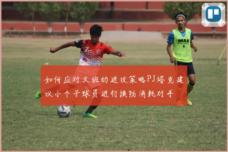 如何应对文班的进攻策略PJ塔克建议小个子球员进行换防消耗对手