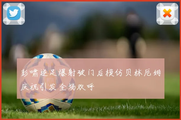 彭啸逆足爆射破门后模仿贝林厄姆庆祝引发全场欢呼