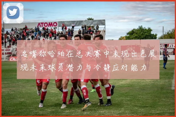 名嘴称哈珀在总决赛中表现出色展现未来球员潜力与冷静应对能力