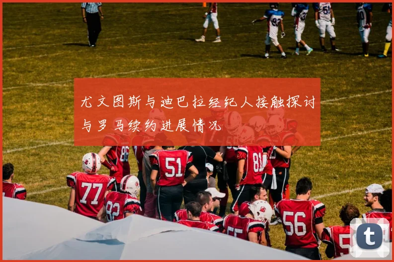 尤文图斯与迪巴拉经纪人接触探讨与罗马续约进展情况
