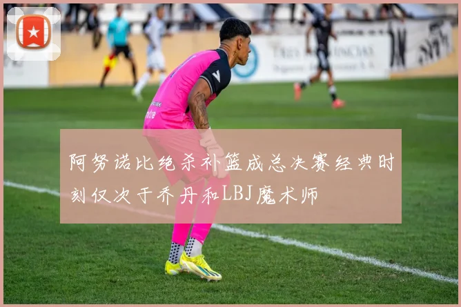 阿努诺比绝杀补篮成总决赛经典时刻仅次于乔丹和LBJ魔术师
