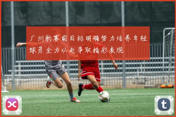 广州豹赛前目标明确努力培养年轻球员全力以赴争取精彩表现