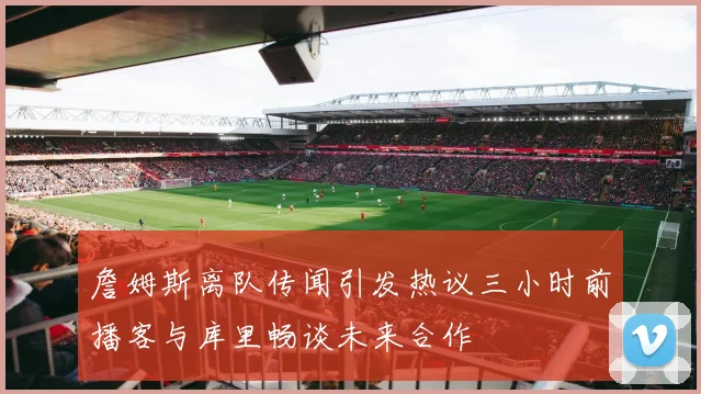 詹姆斯离队传闻引发热议三小时前播客与库里畅谈未来合作