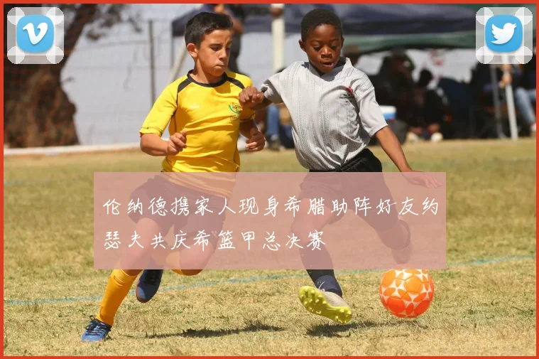 伦纳德携家人现身希腊助阵好友约瑟夫共庆希篮甲总决赛