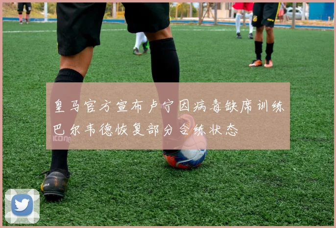 皇马官方宣布卢宁因病毒缺席训练巴尔韦德恢复部分合练状态