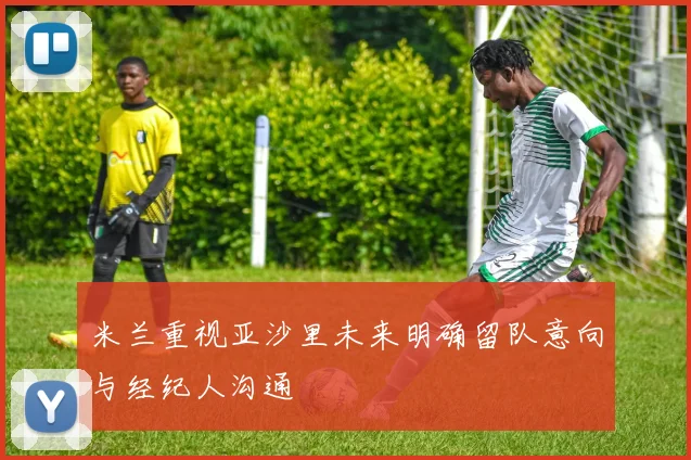 米兰重视亚沙里未来明确留队意向与经纪人沟通